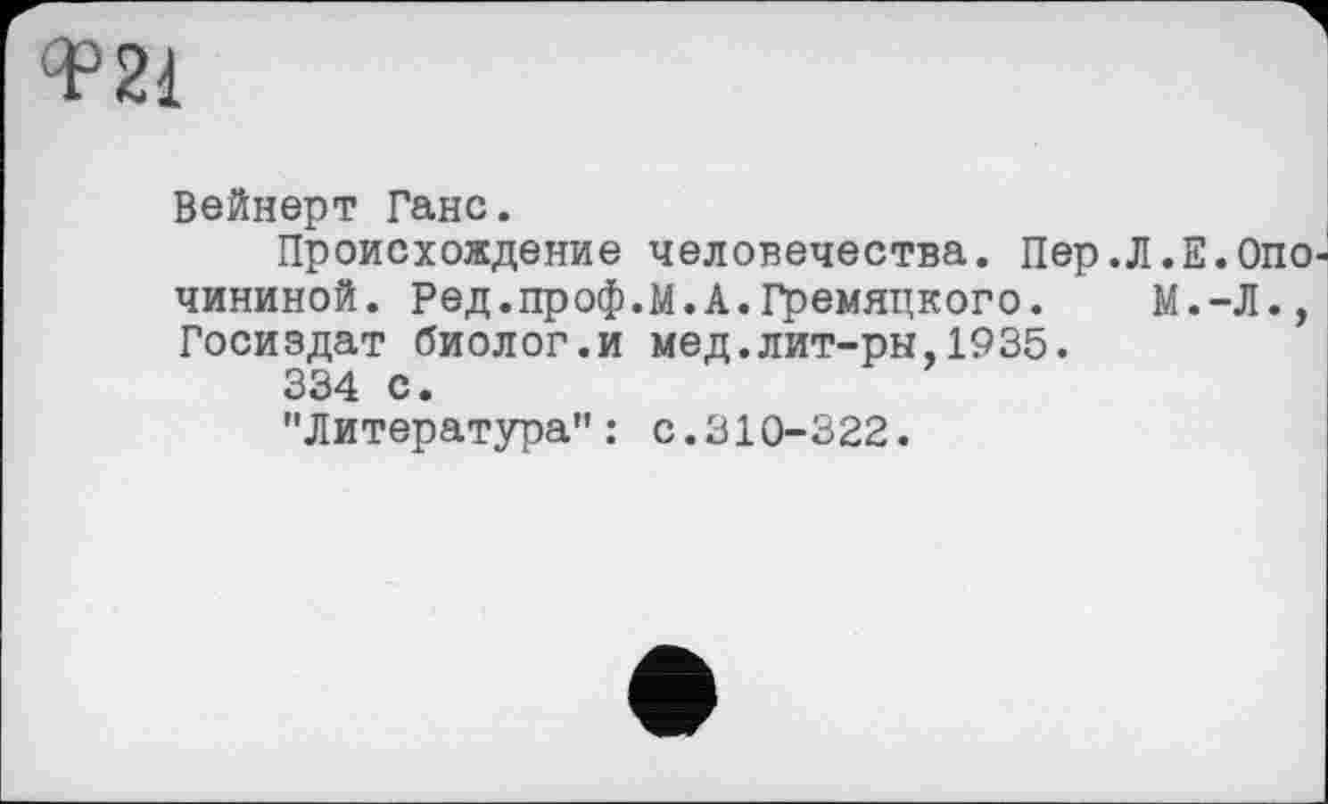 ﻿Ф21
Вейнерт Ганс.
Происхождение человечества. Пер.Л.Е.Опо чининой. Ред.проф.М.А.Гремяцкого. М.-Л., Госиздат биолог.и мед.лит-ры,1935.
334 с.
"Литература": с.310-322.